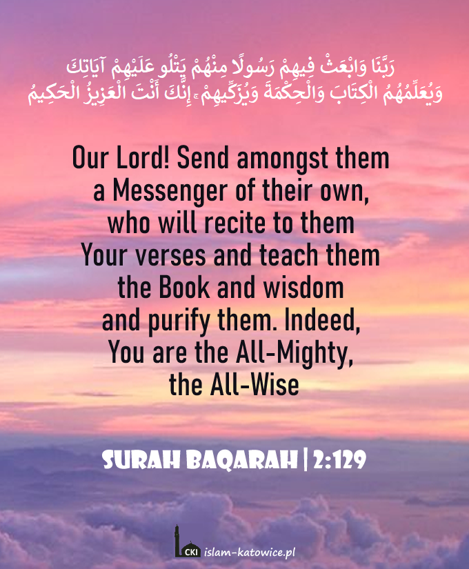 Our Lord! Send amongst them a Messenger of their own, who will recite to them Your verses and teach them the Book and wisdom and purify them. Indeed, You are the All-Mighty, the All-Wise (2:129)