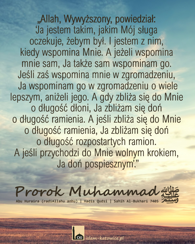 Prorok Muhammad (pzn) powiedział:
„Allah, Wywyższony, powiedział: ‘Ja jestem takim, jakim Mój sługa oczekuje, żebym był. I jestem z nim, kiedy wspomina Mnie. A jeżeli wspomina mnie sam, Ja także sam wspominam go. Jeśli zaś wspomina mnie w zgromadzeniu, Ja wspominam go w zgromadzeniu o wiele lepszym, aniżeli jego. A gdy zbliża się do Mnie o długość dłoni, Ja zbliżam się doń o długość ramienia. A jeśli zbliża się do Mnie o długość ramienia, Ja zbliżam się doń o długość rozpostartych ramion. A jeśli przychodzi do Mnie wolnym krokiem, Ja doń pospiesznym’.”
Abu Huraira (radiAllahu anhu) | Hadis Qudsi | Sahih Al-Bukhari 7405