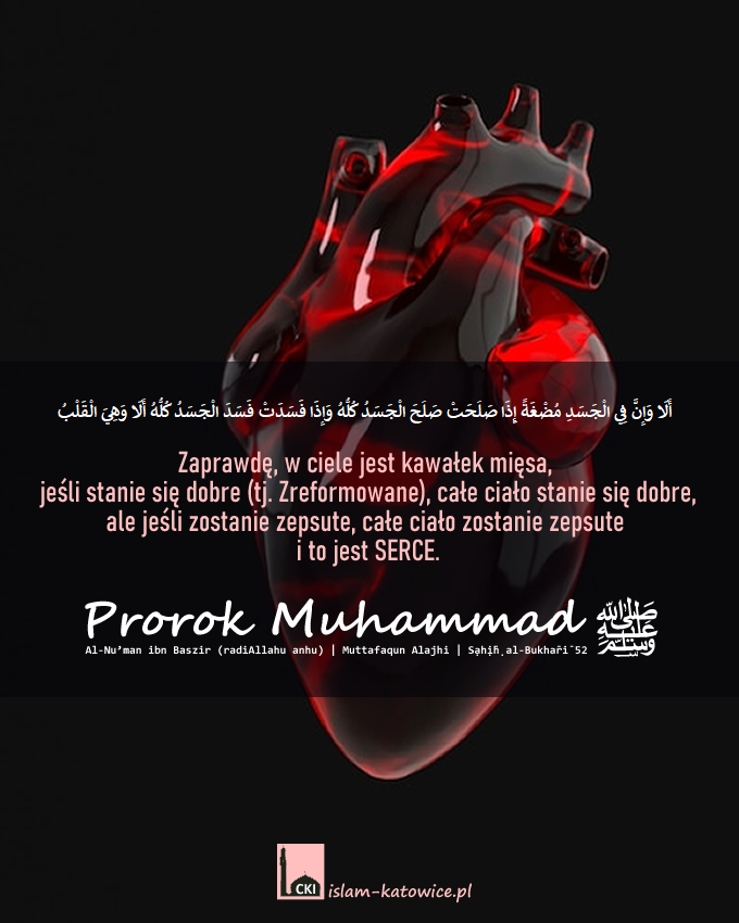 Zaprawdę, w ciele jest kawałek mięsa, jeśli stanie się dobre (tj. Zreformowane), całe ciało stanie się dobre, ale jeśli zostanie zepsute, całe ciało zostanie zepsute i to jest serce.
Ṣaḥīḥ al-Bukhārī 52